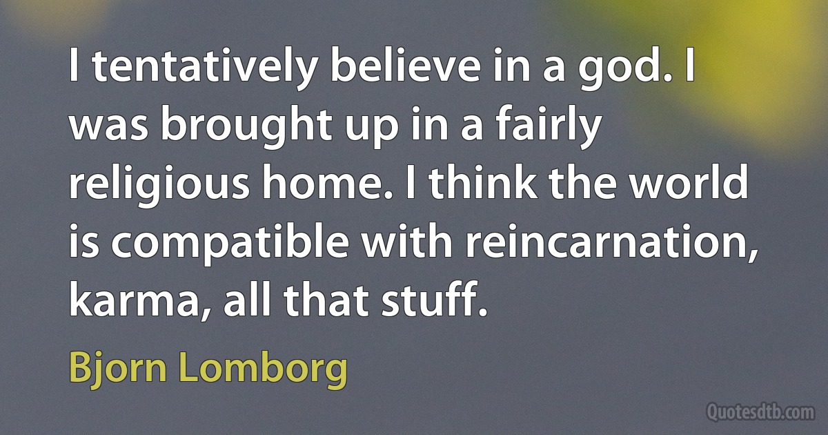 I tentatively believe in a god. I was brought up in a fairly religious home. I think the world is compatible with reincarnation, karma, all that stuff. (Bjorn Lomborg)