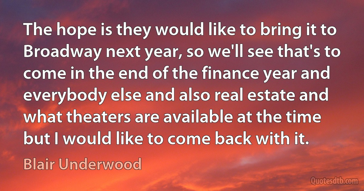 The hope is they would like to bring it to Broadway next year, so we'll see that's to come in the end of the finance year and everybody else and also real estate and what theaters are available at the time but I would like to come back with it. (Blair Underwood)