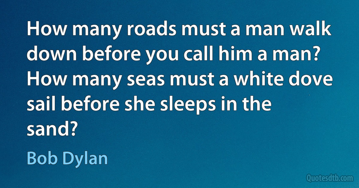 How many roads must a man walk down before you call him a man?
How many seas must a white dove sail before she sleeps in the sand? (Bob Dylan)