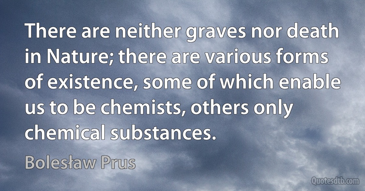 There are neither graves nor death in Nature; there are various forms of existence, some of which enable us to be chemists, others only chemical substances. (Bolesław Prus)