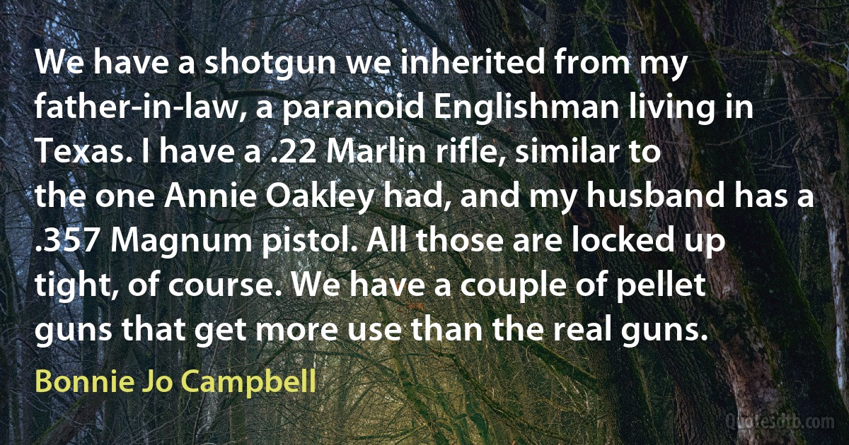 We have a shotgun we inherited from my father-in-law, a paranoid Englishman living in Texas. I have a .22 Marlin rifle, similar to the one Annie Oakley had, and my husband has a .357 Magnum pistol. All those are locked up tight, of course. We have a couple of pellet guns that get more use than the real guns. (Bonnie Jo Campbell)