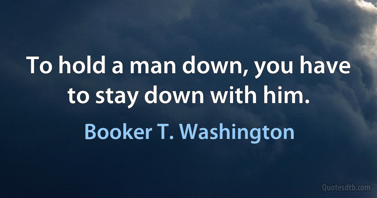 To hold a man down, you have to stay down with him. (Booker T. Washington)