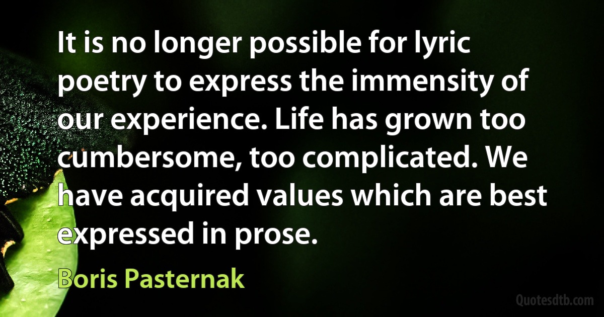 It is no longer possible for lyric poetry to express the immensity of our experience. Life has grown too cumbersome, too complicated. We have acquired values which are best expressed in prose. (Boris Pasternak)