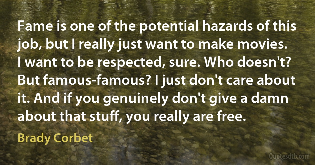 Fame is one of the potential hazards of this job, but I really just want to make movies. I want to be respected, sure. Who doesn't? But famous-famous? I just don't care about it. And if you genuinely don't give a damn about that stuff, you really are free. (Brady Corbet)