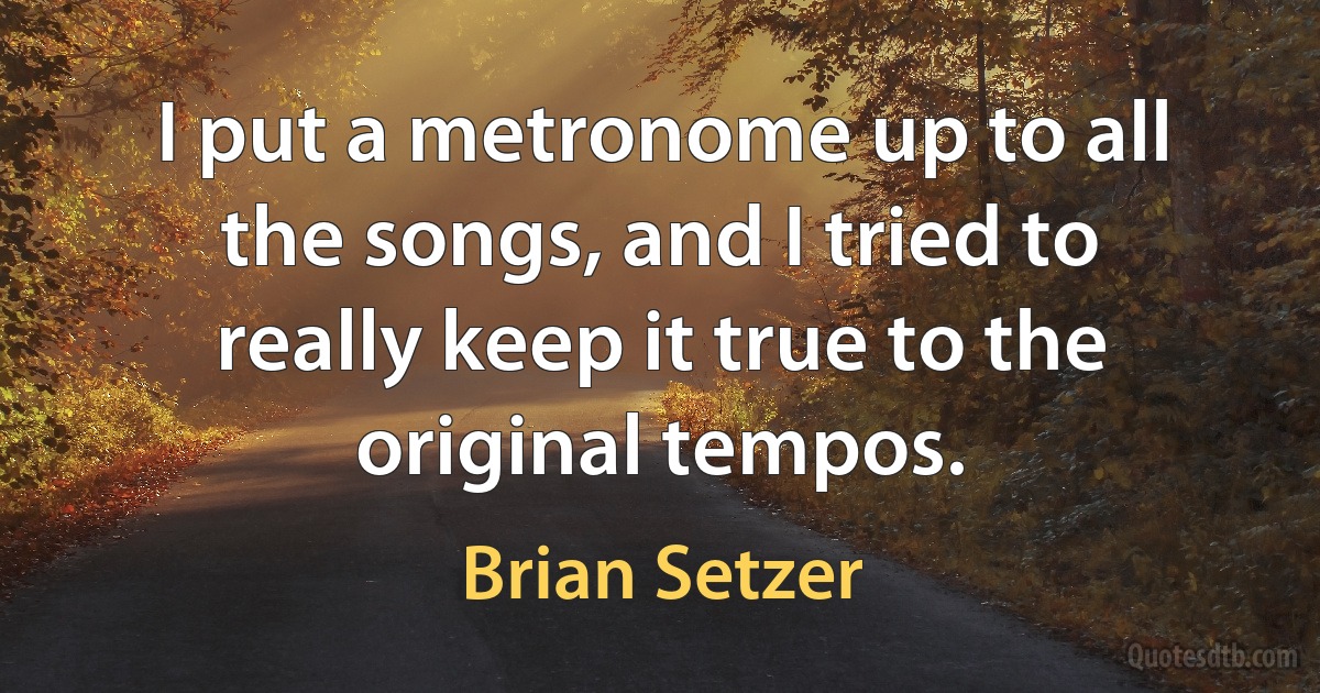 I put a metronome up to all the songs, and I tried to really keep it true to the original tempos. (Brian Setzer)