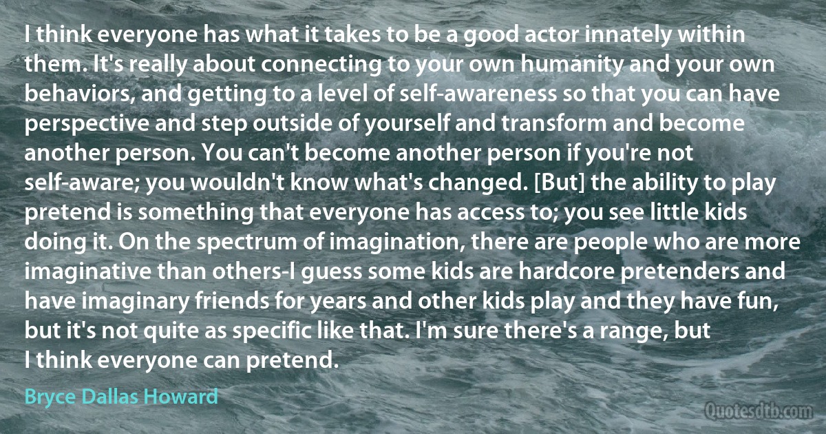 I think everyone has what it takes to be a good actor innately within them. It's really about connecting to your own humanity and your own behaviors, and getting to a level of self-awareness so that you can have perspective and step outside of yourself and transform and become another person. You can't become another person if you're not self-aware; you wouldn't know what's changed. [But] the ability to play pretend is something that everyone has access to; you see little kids doing it. On the spectrum of imagination, there are people who are more imaginative than others-I guess some kids are hardcore pretenders and have imaginary friends for years and other kids play and they have fun, but it's not quite as specific like that. I'm sure there's a range, but I think everyone can pretend. (Bryce Dallas Howard)