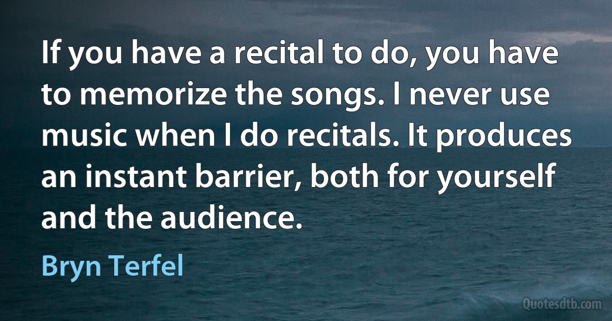 If you have a recital to do, you have to memorize the songs. I never use music when I do recitals. It produces an instant barrier, both for yourself and the audience. (Bryn Terfel)