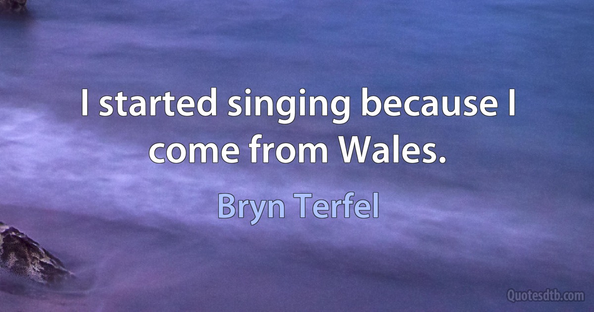 I started singing because I come from Wales. (Bryn Terfel)