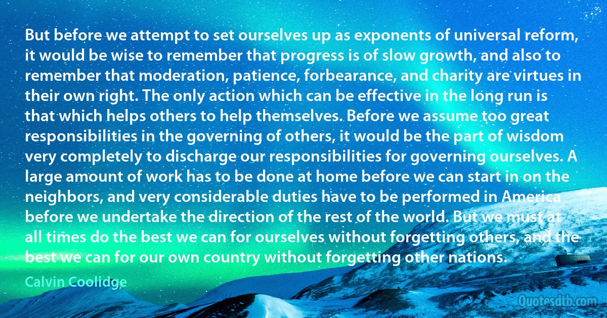 But before we attempt to set ourselves up as exponents of universal reform, it would be wise to remember that progress is of slow growth, and also to remember that moderation, patience, forbearance, and charity are virtues in their own right. The only action which can be effective in the long run is that which helps others to help themselves. Before we assume too great responsibilities in the governing of others, it would be the part of wisdom very completely to discharge our responsibilities for governing ourselves. A large amount of work has to be done at home before we can start in on the neighbors, and very considerable duties have to be performed in America before we undertake the direction of the rest of the world. But we must at all times do the best we can for ourselves without forgetting others, and the best we can for our own country without forgetting other nations. (Calvin Coolidge)