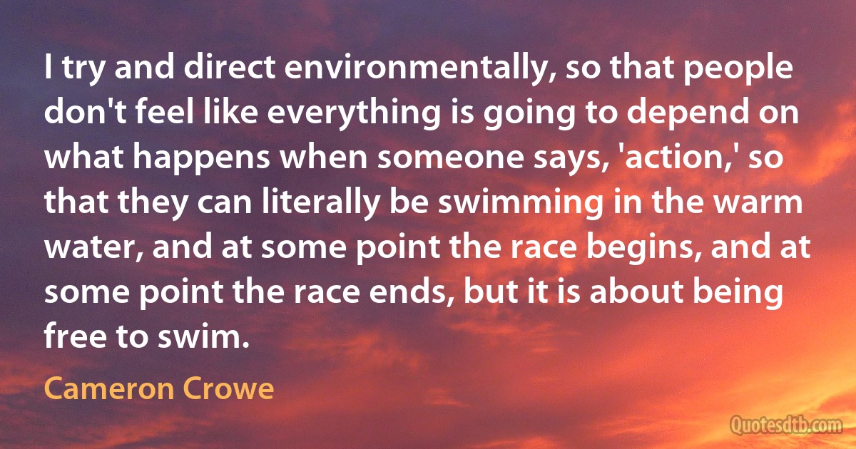 I try and direct environmentally, so that people don't feel like everything is going to depend on what happens when someone says, 'action,' so that they can literally be swimming in the warm water, and at some point the race begins, and at some point the race ends, but it is about being free to swim. (Cameron Crowe)