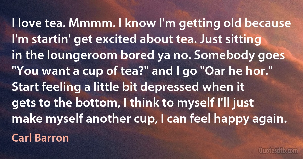 I love tea. Mmmm. I know I'm getting old because I'm startin' get excited about tea. Just sitting in the loungeroom bored ya no. Somebody goes "You want a cup of tea?" and I go "Oar he hor." Start feeling a little bit depressed when it gets to the bottom, I think to myself I'll just make myself another cup, I can feel happy again. (Carl Barron)