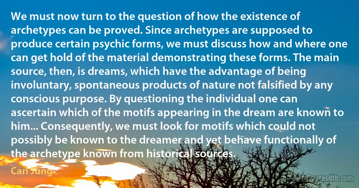 We must now turn to the question of how the existence of archetypes can be proved. Since archetypes are supposed to produce certain psychic forms, we must discuss how and where one can get hold of the material demonstrating these forms. The main source, then, is dreams, which have the advantage of being involuntary, spontaneous products of nature not falsified by any conscious purpose. By questioning the individual one can ascertain which of the motifs appearing in the dream are known to him... Consequently, we must look for motifs which could not possibly be known to the dreamer and yet behave functionally of the archetype known from historical sources. (Carl Jung)