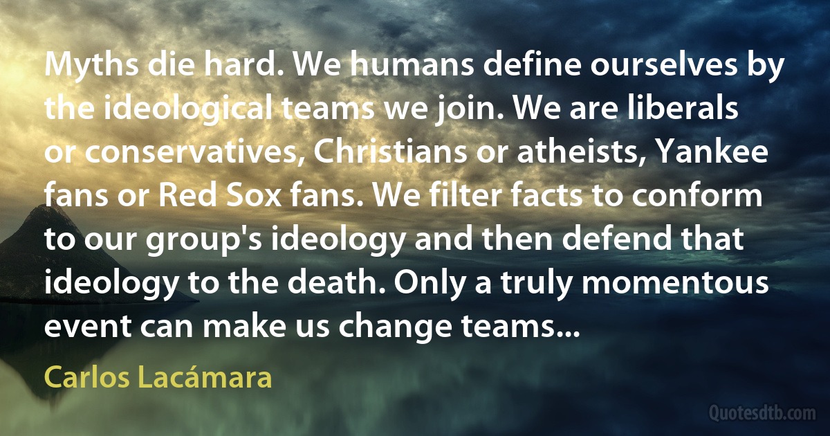 Myths die hard. We humans define ourselves by the ideological teams we join. We are liberals or conservatives, Christians or atheists, Yankee fans or Red Sox fans. We filter facts to conform to our group's ideology and then defend that ideology to the death. Only a truly momentous event can make us change teams... (Carlos Lacámara)