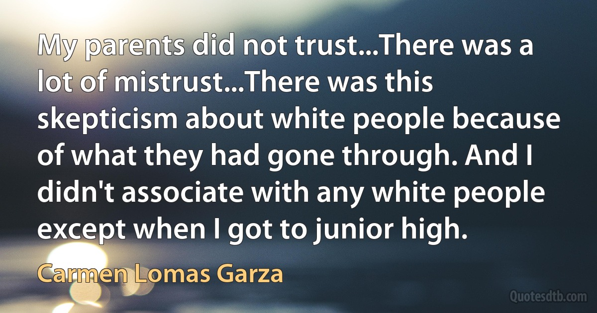 My parents did not trust...There was a lot of mistrust...There was this skepticism about white people because of what they had gone through. And I didn't associate with any white people except when I got to junior high. (Carmen Lomas Garza)