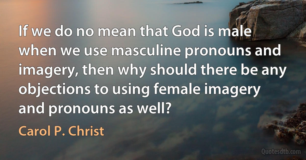 If we do no mean that God is male when we use masculine pronouns and imagery, then why should there be any objections to using female imagery and pronouns as well? (Carol P. Christ)