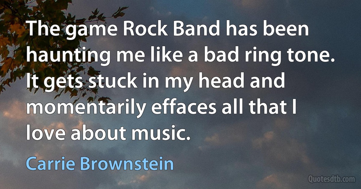 The game Rock Band has been haunting me like a bad ring tone. It gets stuck in my head and momentarily effaces all that I love about music. (Carrie Brownstein)