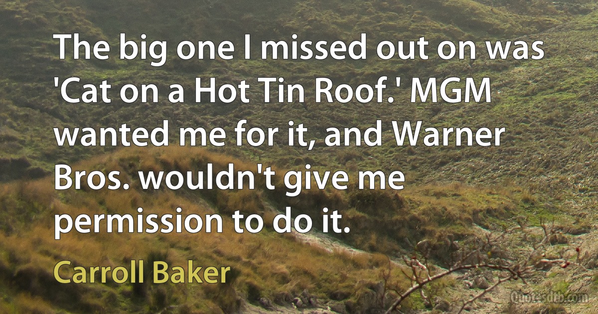 The big one I missed out on was 'Cat on a Hot Tin Roof.' MGM wanted me for it, and Warner Bros. wouldn't give me permission to do it. (Carroll Baker)