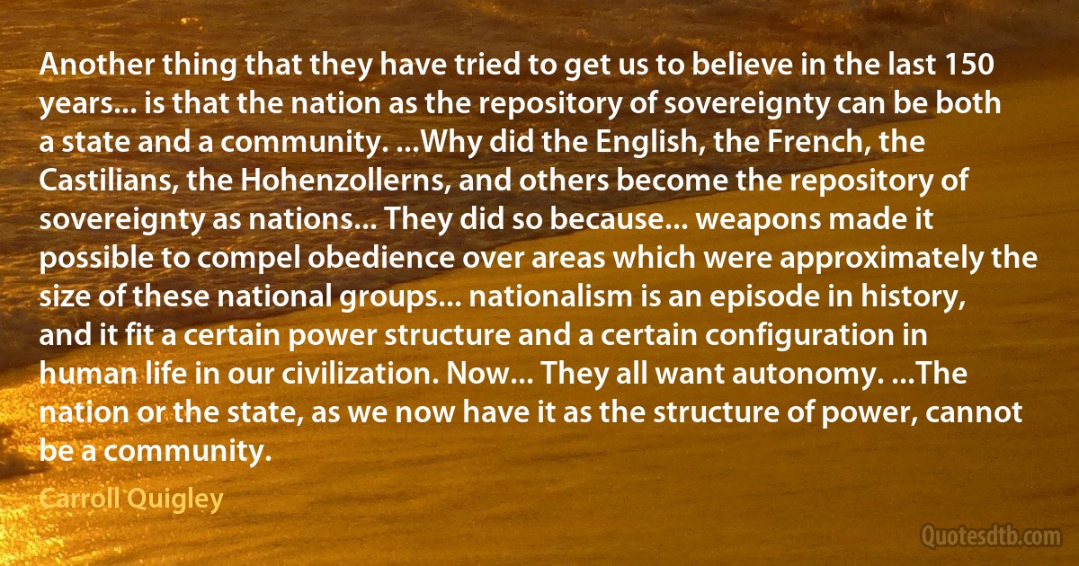 Another thing that they have tried to get us to believe in the last 150 years... is that the nation as the repository of sovereignty can be both a state and a community. ...Why did the English, the French, the Castilians, the Hohenzollerns, and others become the repository of sovereignty as nations... They did so because... weapons made it possible to compel obedience over areas which were approximately the size of these national groups... nationalism is an episode in history, and it fit a certain power structure and a certain configuration in human life in our civilization. Now... They all want autonomy. ...The nation or the state, as we now have it as the structure of power, cannot be a community. (Carroll Quigley)