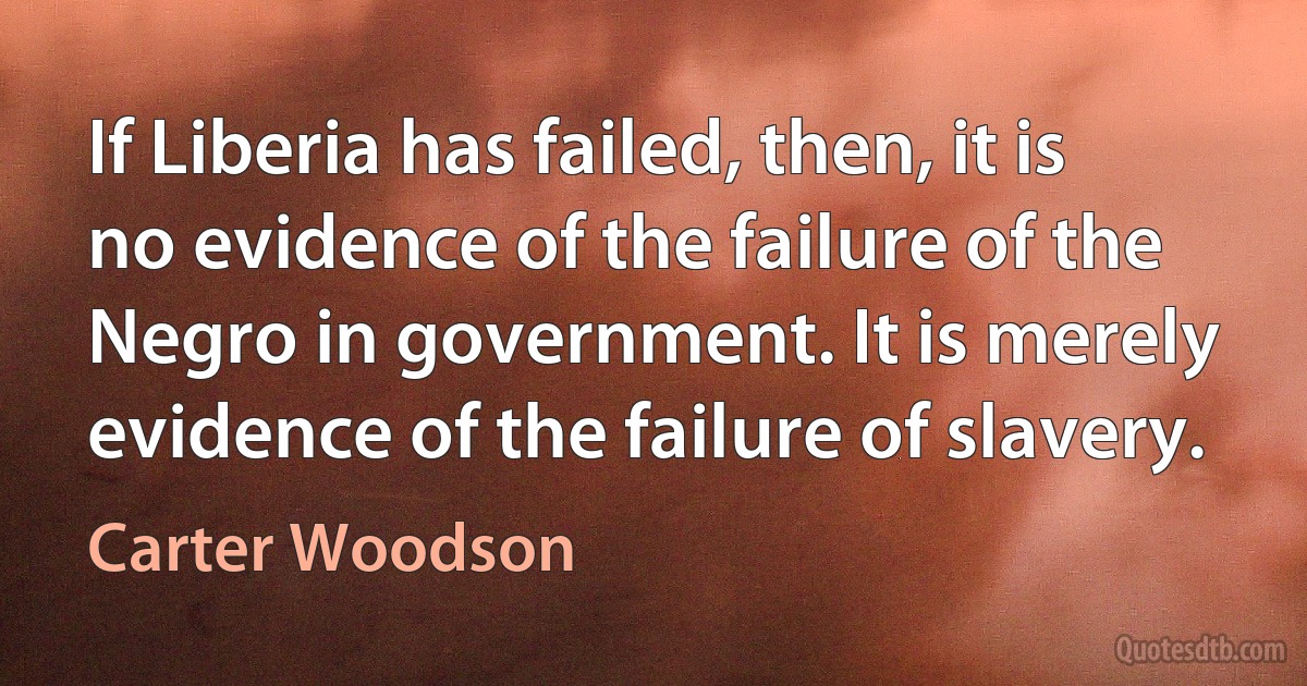 If Liberia has failed, then, it is no evidence of the failure of the Negro in government. It is merely evidence of the failure of slavery. (Carter Woodson)