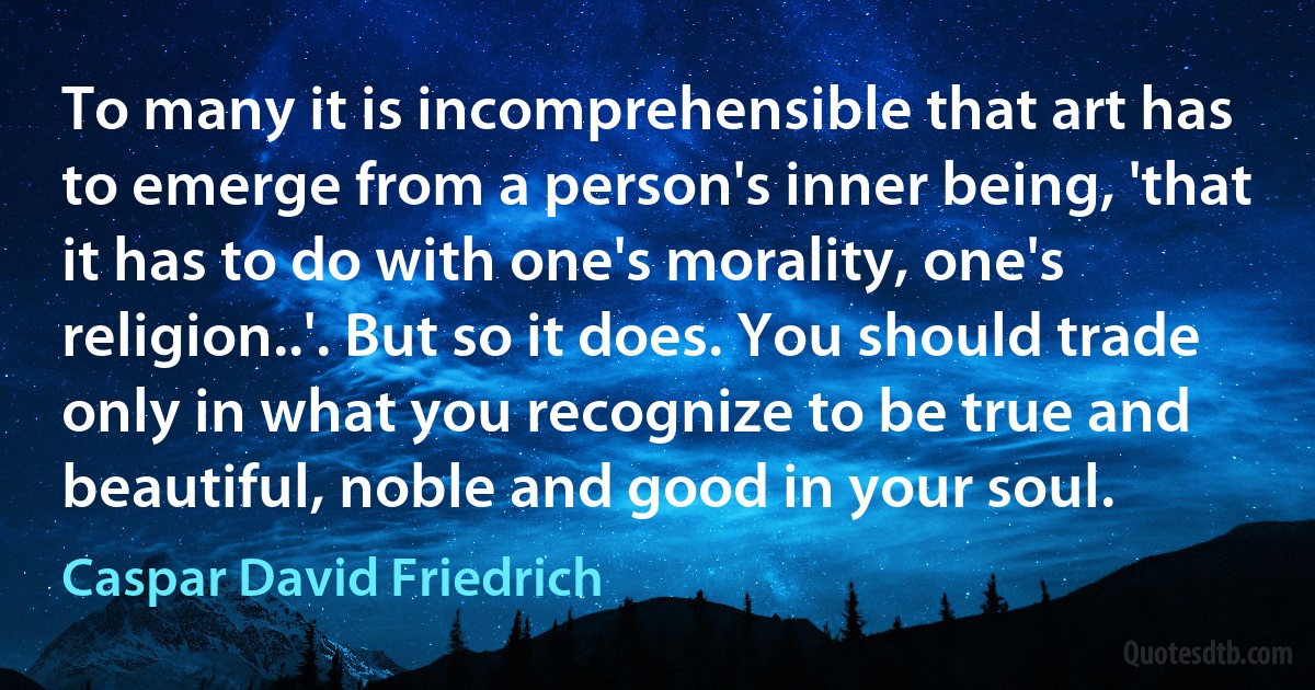 To many it is incomprehensible that art has to emerge from a person's inner being, 'that it has to do with one's morality, one's religion..'. But so it does. You should trade only in what you recognize to be true and beautiful, noble and good in your soul. (Caspar David Friedrich)