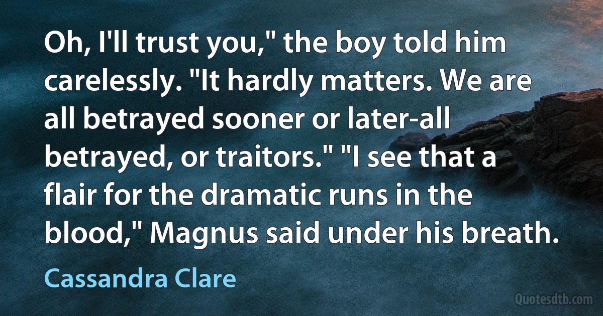 Oh, I'll trust you," the boy told him carelessly. "It hardly matters. We are all betrayed sooner or later-all betrayed, or traitors." "I see that a flair for the dramatic runs in the blood," Magnus said under his breath. (Cassandra Clare)