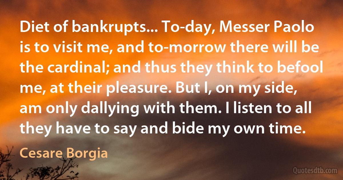 Diet of bankrupts... To-day, Messer Paolo is to visit me, and to-morrow there will be the cardinal; and thus they think to befool me, at their pleasure. But I, on my side, am only dallying with them. I listen to all they have to say and bide my own time. (Cesare Borgia)