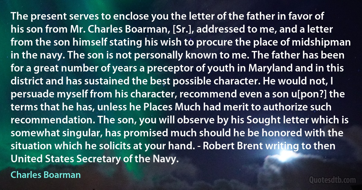 The present serves to enclose you the letter of the father in favor of his son from Mr. Charles Boarman, [Sr.], addressed to me, and a letter from the son himself stating his wish to procure the place of midshipman in the navy. The son is not personally known to me. The father has been for a great number of years a preceptor of youth in Maryland and in this district and has sustained the best possible character. He would not, I persuade myself from his character, recommend even a son u[pon?] the terms that he has, unless he Places Much had merit to authorize such recommendation. The son, you will observe by his Sought letter which is somewhat singular, has promised much should he be honored with the situation which he solicits at your hand. - Robert Brent writing to then United States Secretary of the Navy. (Charles Boarman)