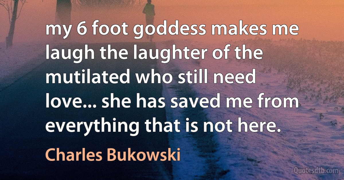 my 6 foot goddess makes me laugh the laughter of the mutilated who still need love... she has saved me from everything that is not here. (Charles Bukowski)