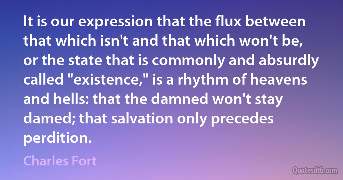 It is our expression that the flux between that which isn't and that which won't be, or the state that is commonly and absurdly called "existence," is a rhythm of heavens and hells: that the damned won't stay damed; that salvation only precedes perdition. (Charles Fort)