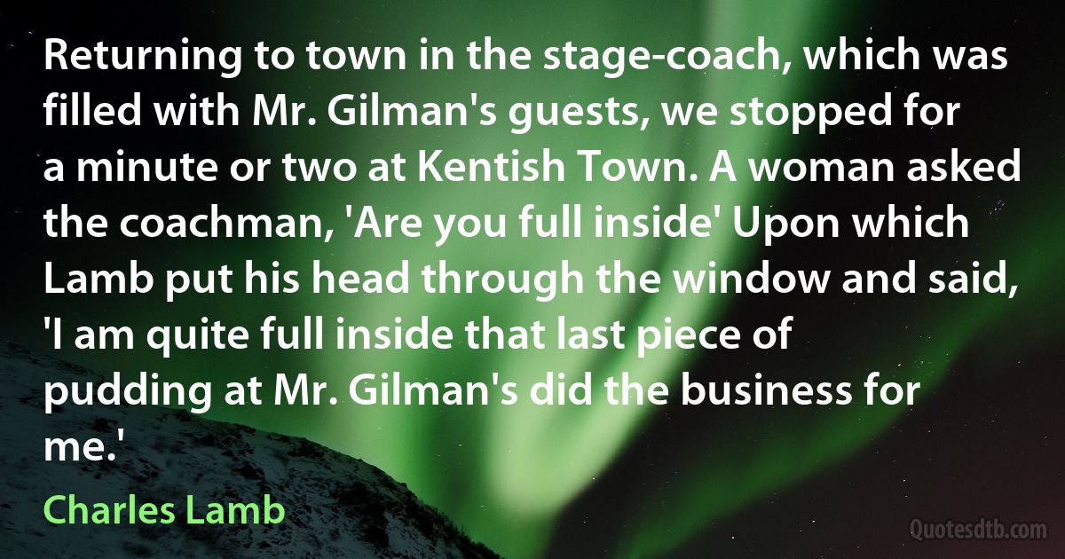 Returning to town in the stage-coach, which was filled with Mr. Gilman's guests, we stopped for a minute or two at Kentish Town. A woman asked the coachman, 'Are you full inside' Upon which Lamb put his head through the window and said, 'I am quite full inside that last piece of pudding at Mr. Gilman's did the business for me.' (Charles Lamb)