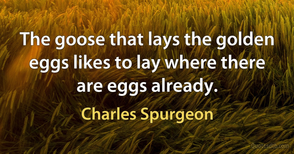 The goose that lays the golden eggs likes to lay where there are eggs already. (Charles Spurgeon)