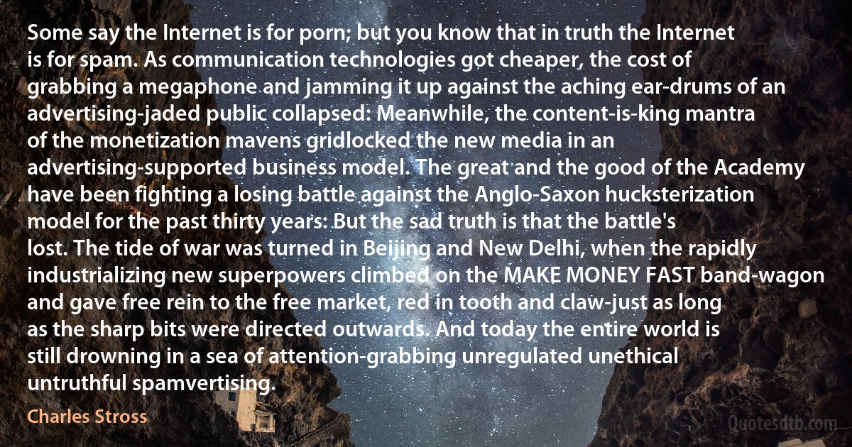 Some say the Internet is for porn; but you know that in truth the Internet is for spam. As communication technologies got cheaper, the cost of grabbing a megaphone and jamming it up against the aching ear-drums of an advertising-jaded public collapsed: Meanwhile, the content-is-king mantra of the monetization mavens gridlocked the new media in an advertising-supported business model. The great and the good of the Academy have been fighting a losing battle against the Anglo-Saxon hucksterization model for the past thirty years: But the sad truth is that the battle's lost. The tide of war was turned in Beijing and New Delhi, when the rapidly industrializing new superpowers climbed on the MAKE MONEY FAST band-wagon and gave free rein to the free market, red in tooth and claw-just as long as the sharp bits were directed outwards. And today the entire world is still drowning in a sea of attention-grabbing unregulated unethical untruthful spamvertising. (Charles Stross)