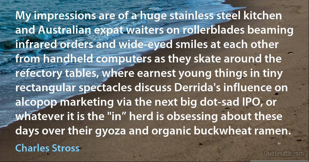 My impressions are of a huge stainless steel kitchen and Australian expat waiters on rollerblades beaming infrared orders and wide-eyed smiles at each other from handheld computers as they skate around the refectory tables, where earnest young things in tiny rectangular spectacles discuss Derrida's influence on alcopop marketing via the next big dot-sad IPO, or whatever it is the "in” herd is obsessing about these days over their gyoza and organic buckwheat ramen. (Charles Stross)