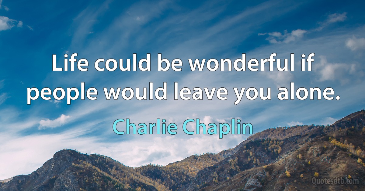 Life could be wonderful if people would leave you alone. (Charlie Chaplin)