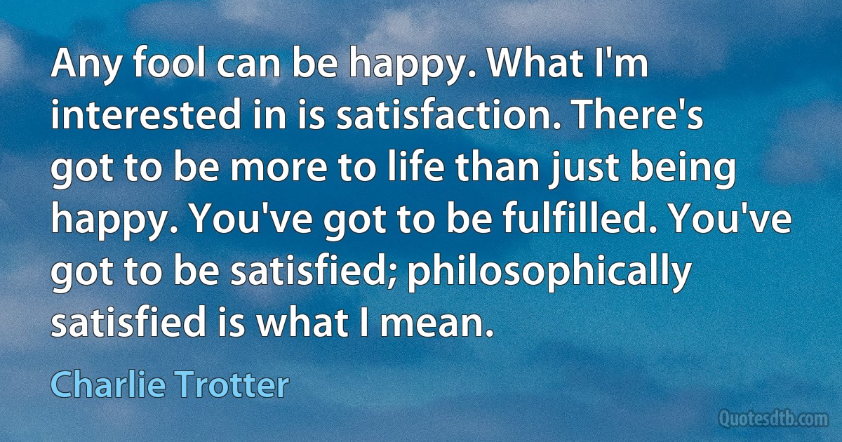 Any fool can be happy. What I'm interested in is satisfaction. There's got to be more to life than just being happy. You've got to be fulfilled. You've got to be satisfied; philosophically satisfied is what I mean. (Charlie Trotter)