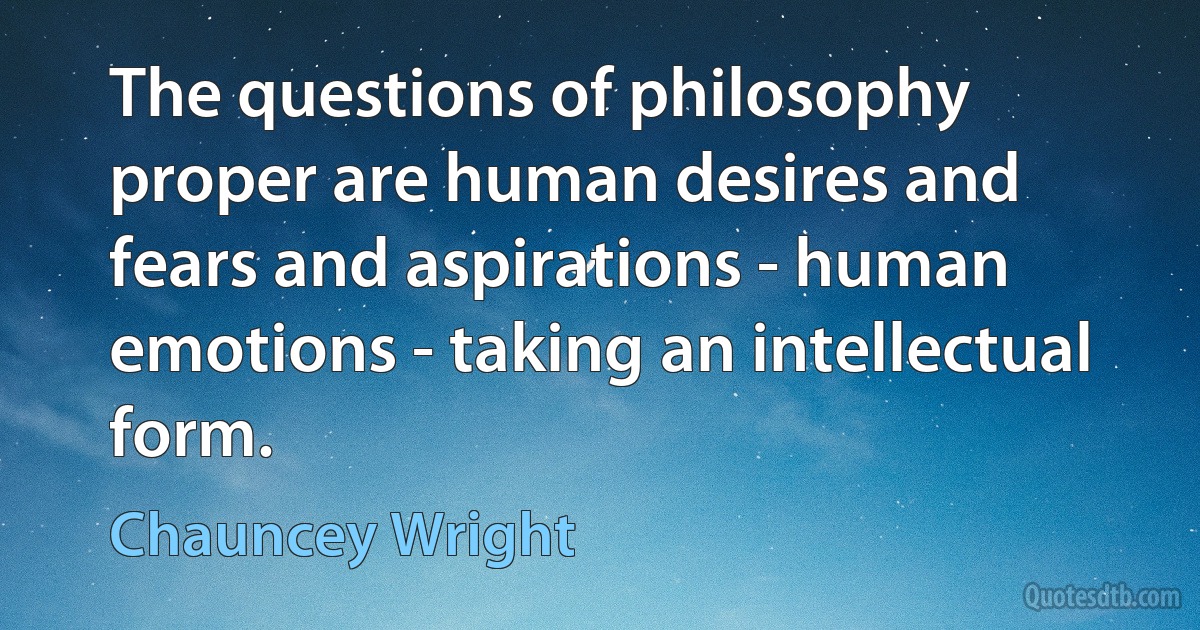 The questions of philosophy proper are human desires and fears and aspirations - human emotions - taking an intellectual form. (Chauncey Wright)