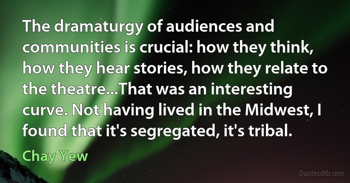 The dramaturgy of audiences and communities is crucial: how they think, how they hear stories, how they relate to the theatre...That was an interesting curve. Not having lived in the Midwest, I found that it's segregated, it's tribal. (Chay Yew)