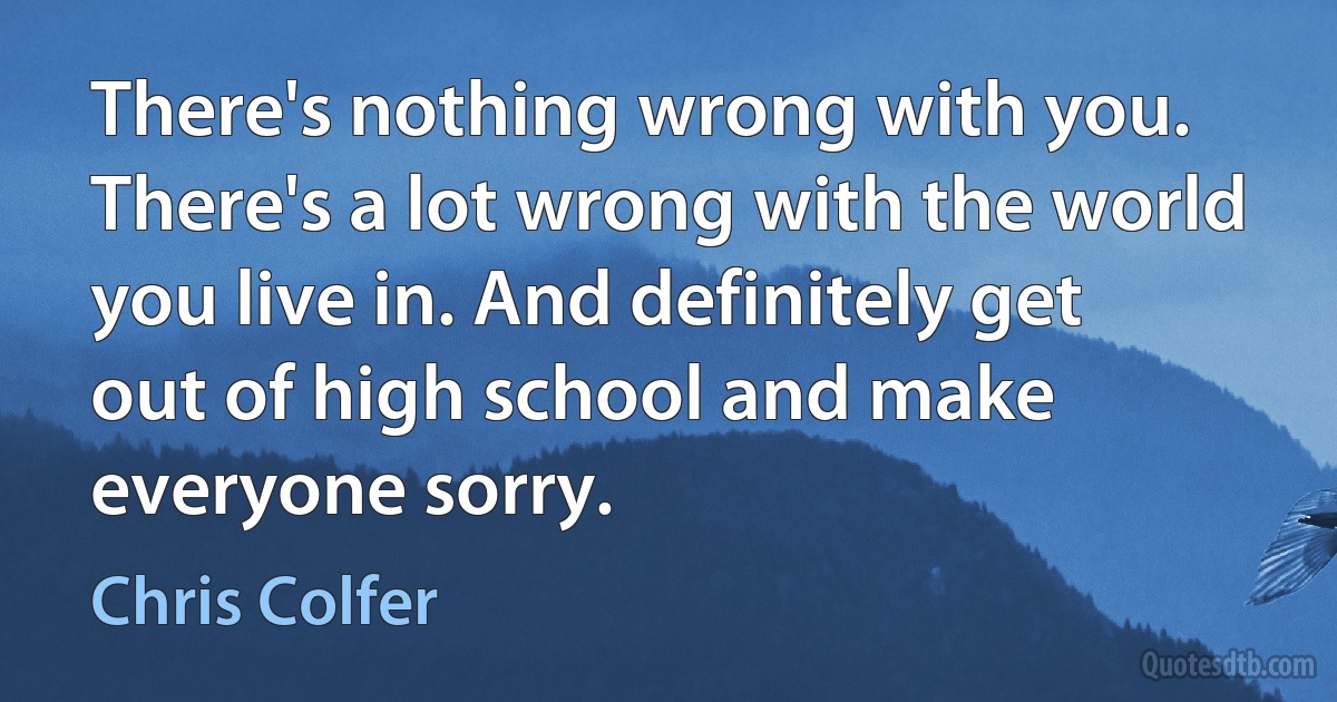 There's nothing wrong with you. There's a lot wrong with the world you live in. And definitely get out of high school and make everyone sorry. (Chris Colfer)