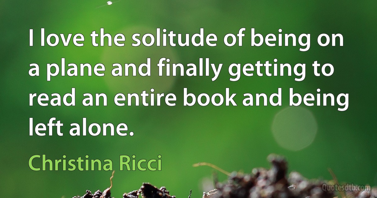 I love the solitude of being on a plane and finally getting to read an entire book and being left alone. (Christina Ricci)