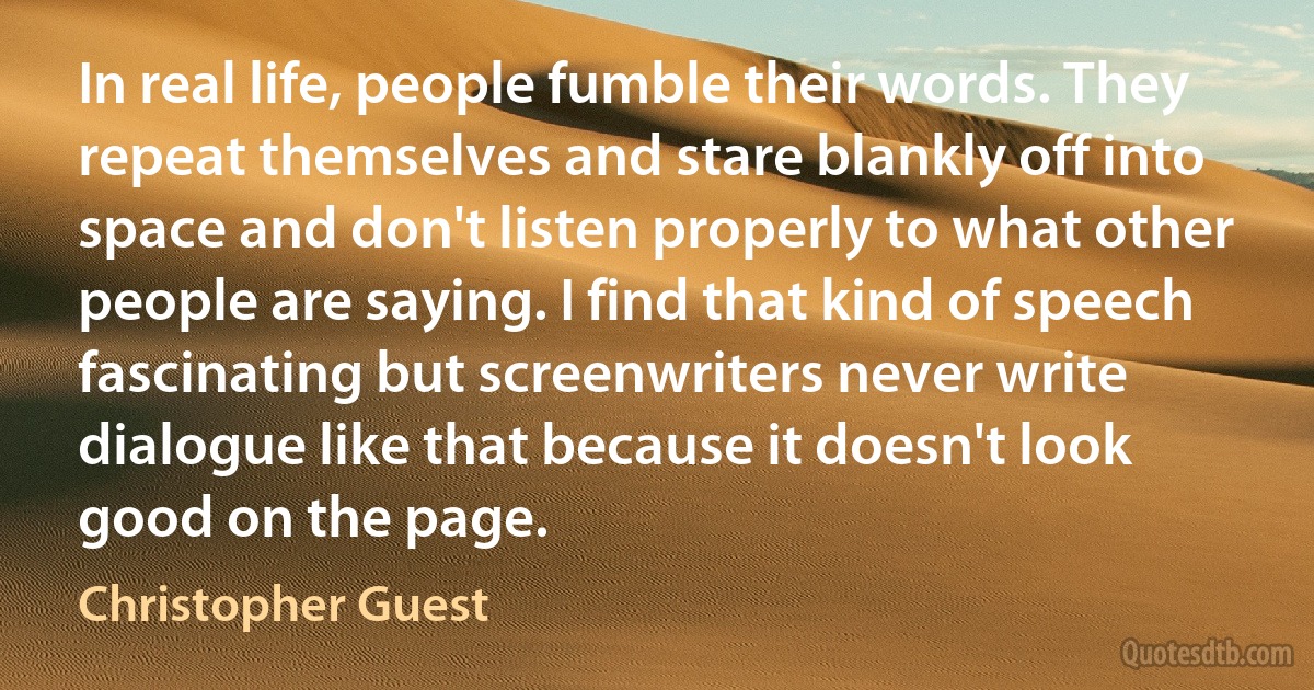 In real life, people fumble their words. They repeat themselves and stare blankly off into space and don't listen properly to what other people are saying. I find that kind of speech fascinating but screenwriters never write dialogue like that because it doesn't look good on the page. (Christopher Guest)