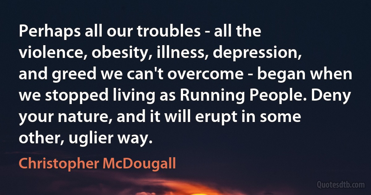 Perhaps all our troubles - all the violence, obesity, illness, depression, and greed we can't overcome - began when we stopped living as Running People. Deny your nature, and it will erupt in some other, uglier way. (Christopher McDougall)