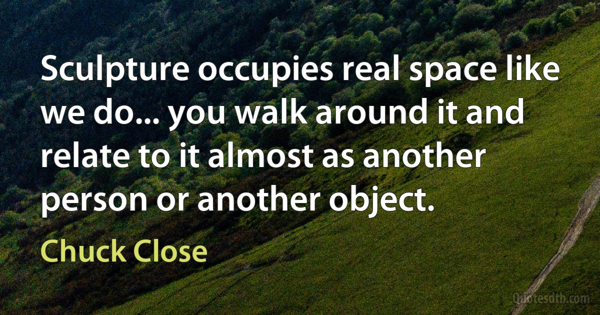 Sculpture occupies real space like we do... you walk around it and relate to it almost as another person or another object. (Chuck Close)