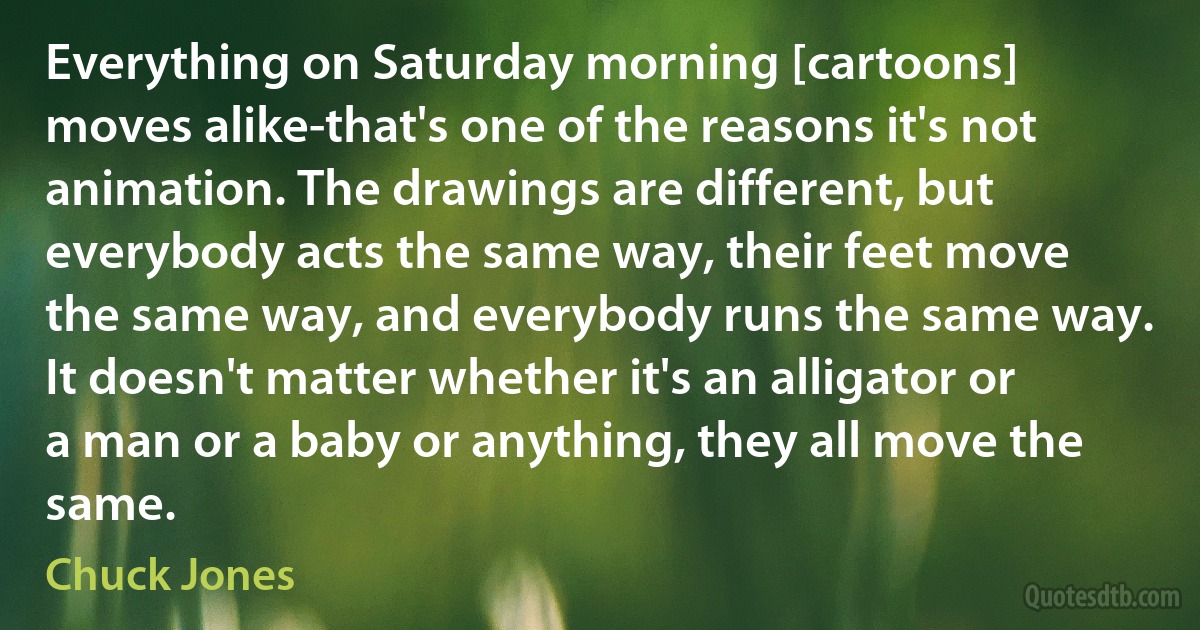 Everything on Saturday morning [cartoons] moves alike-that's one of the reasons it's not animation. The drawings are different, but everybody acts the same way, their feet move the same way, and everybody runs the same way. It doesn't matter whether it's an alligator or a man or a baby or anything, they all move the same. (Chuck Jones)