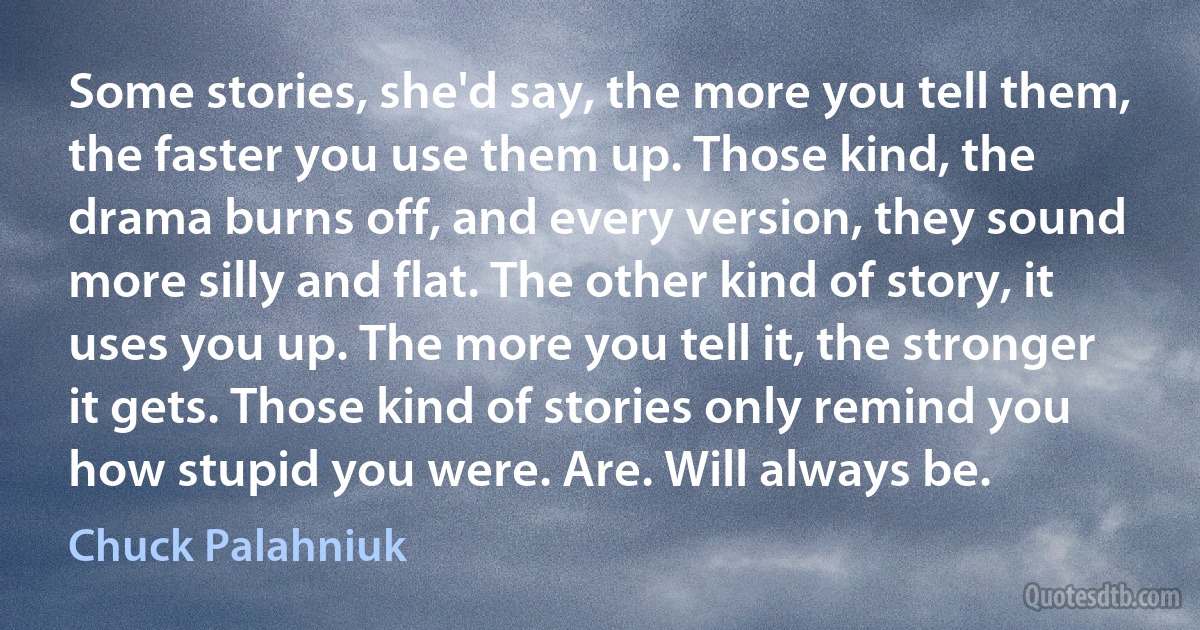 Some stories, she'd say, the more you tell them, the faster you use them up. Those kind, the drama burns off, and every version, they sound more silly and flat. The other kind of story, it uses you up. The more you tell it, the stronger it gets. Those kind of stories only remind you how stupid you were. Are. Will always be. (Chuck Palahniuk)