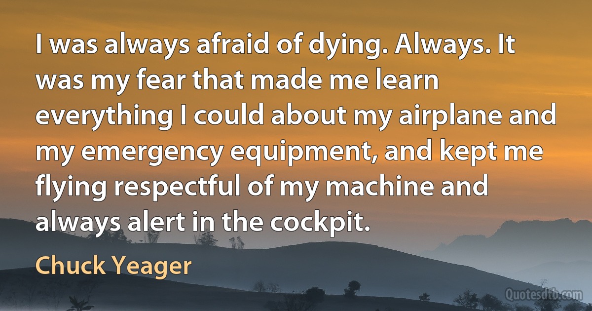 I was always afraid of dying. Always. It was my fear that made me learn everything I could about my airplane and my emergency equipment, and kept me flying respectful of my machine and always alert in the cockpit. (Chuck Yeager)