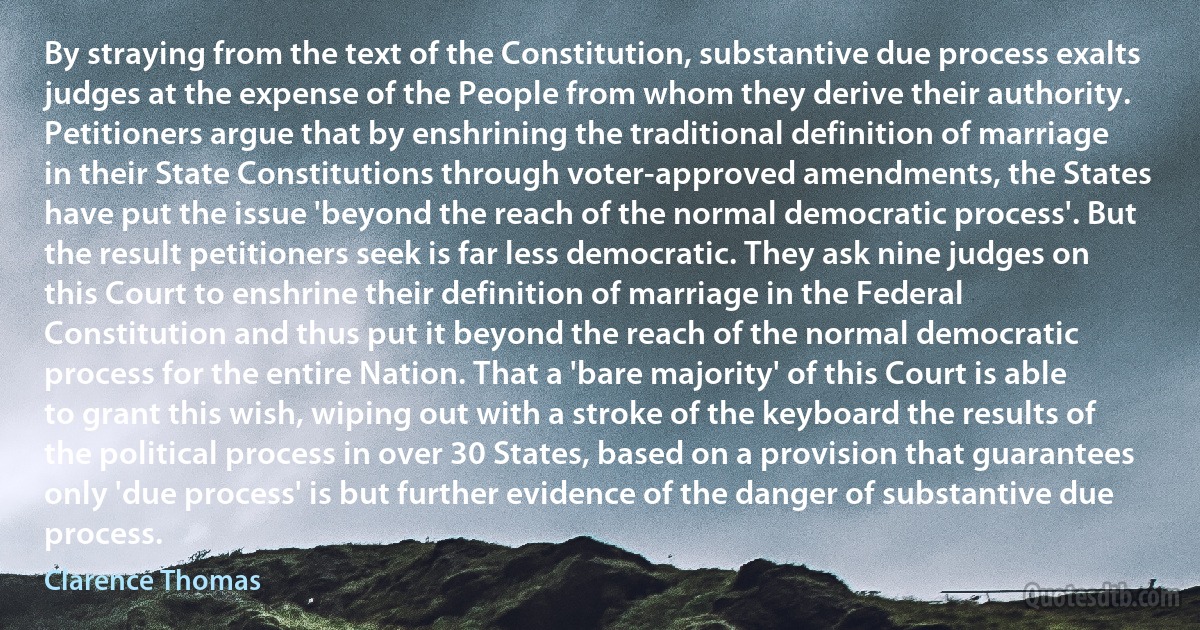 By straying from the text of the Constitution, substantive due process exalts judges at the expense of the People from whom they derive their authority. Petitioners argue that by enshrining the traditional definition of marriage in their State Constitutions through voter-approved amendments, the States have put the issue 'beyond the reach of the normal democratic process'. But the result petitioners seek is far less democratic. They ask nine judges on this Court to enshrine their definition of marriage in the Federal Constitution and thus put it beyond the reach of the normal democratic process for the entire Nation. That a 'bare majority' of this Court is able to grant this wish, wiping out with a stroke of the keyboard the results of the political process in over 30 States, based on a provision that guarantees only 'due process' is but further evidence of the danger of substantive due process. (Clarence Thomas)