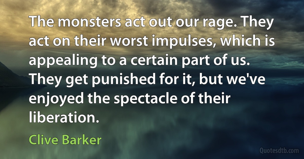 The monsters act out our rage. They act on their worst impulses, which is appealing to a certain part of us. They get punished for it, but we've enjoyed the spectacle of their liberation. (Clive Barker)