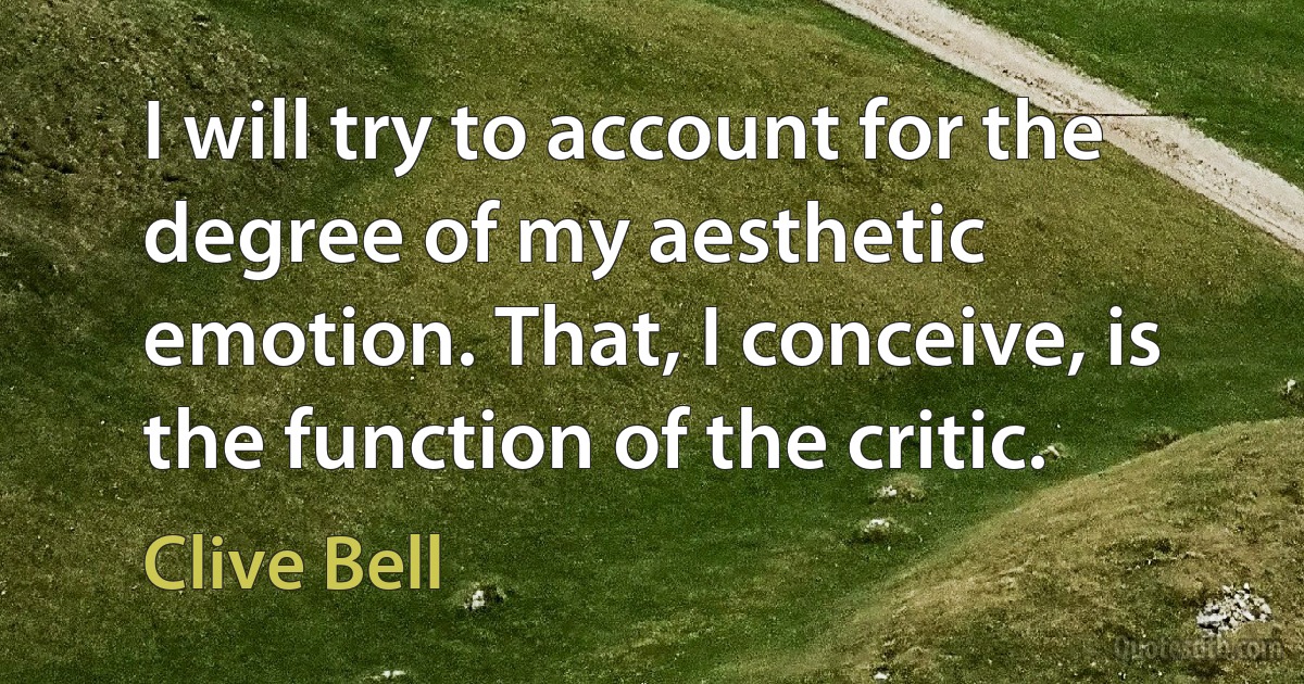 I will try to account for the degree of my aesthetic emotion. That, I conceive, is the function of the critic. (Clive Bell)