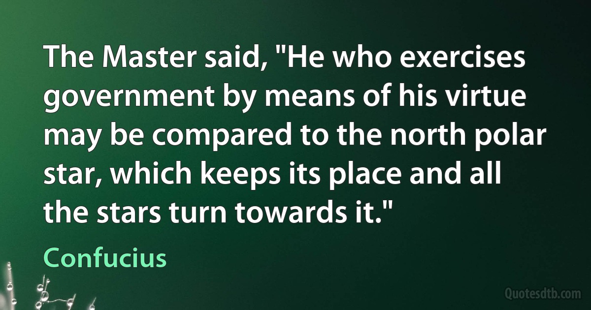 The Master said, "He who exercises government by means of his virtue may be compared to the north polar star, which keeps its place and all the stars turn towards it." (Confucius)