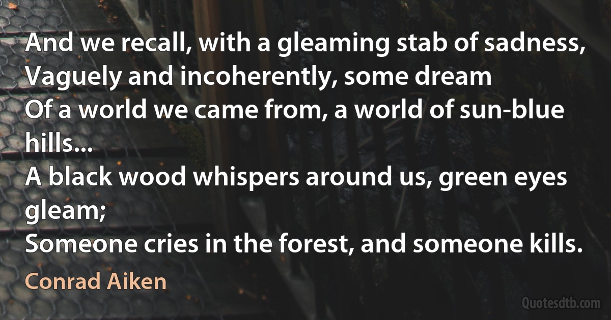 And we recall, with a gleaming stab of sadness,
Vaguely and incoherently, some dream
Of a world we came from, a world of sun-blue hills...
A black wood whispers around us, green eyes gleam;
Someone cries in the forest, and someone kills. (Conrad Aiken)